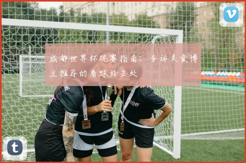 成都世界杯观赛指南：专访美食博主推荐的看球好去处