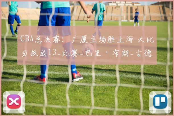 CBA总决赛：广厦主场胜上海 大比分扳成13_比赛_巴里·布朗_古德