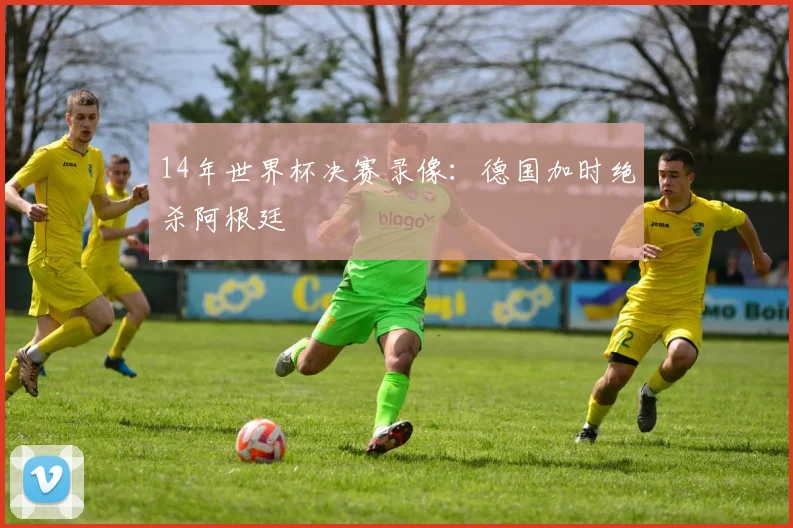 14年世界杯决赛录像：德国加时绝杀阿根廷