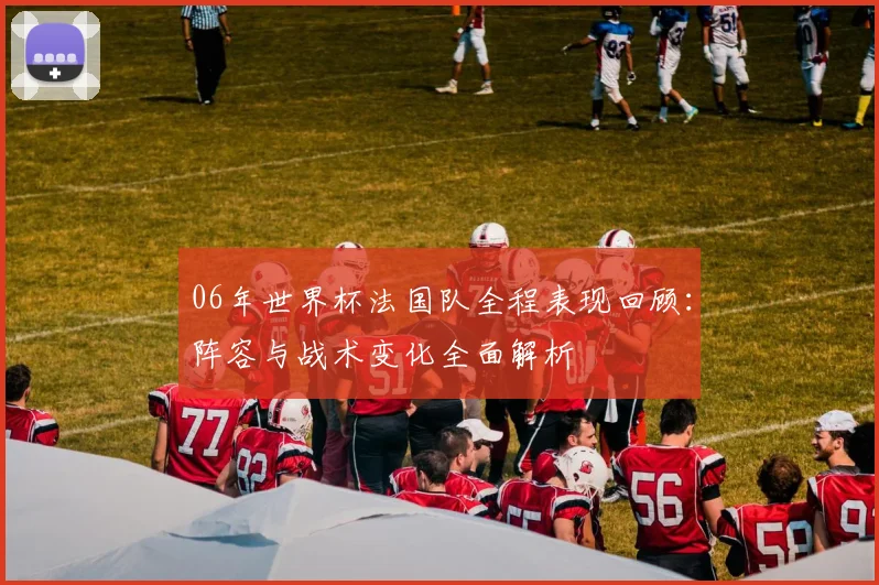 06年世界杯法国队全程表现回顾:阵容与战术变化全面解析
