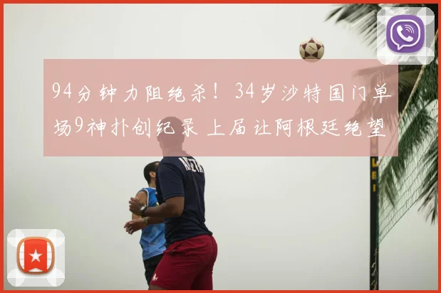 94分钟力阻绝杀！34岁沙特国门单场9神扑创纪录 上届让阿根廷绝望