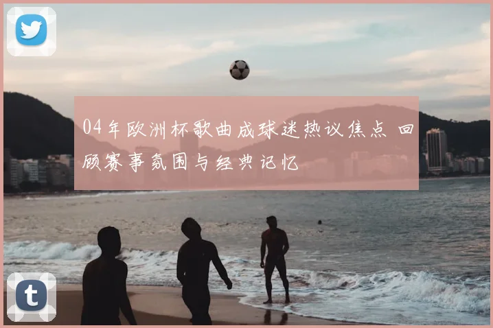04年欧洲杯歌曲成球迷热议焦点 回顾赛事氛围与经典记忆