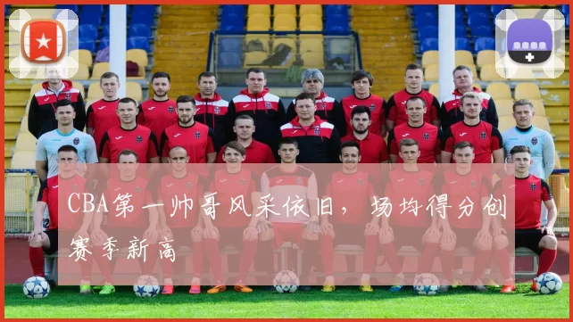 CBA第一帅哥风采依旧，场均得分创赛季新高