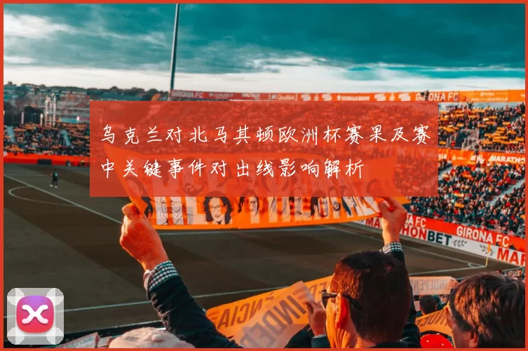 乌克兰对北马其顿欧洲杯赛果及赛中关键事件对出线影响解析