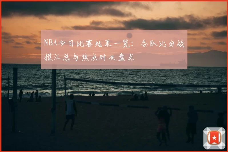 NBA今日比赛结果一览：各队比分战报汇总与焦点对决盘点