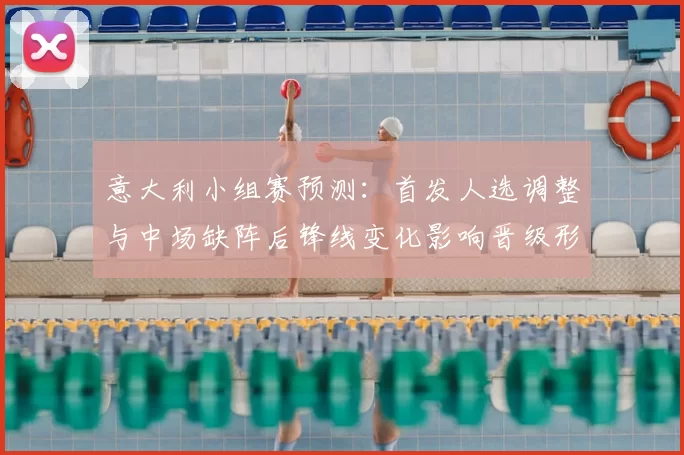 意大利小组赛预测：首发人选调整与中场缺阵后锋线变化影响晋级形势