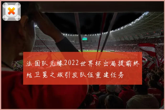 法国队无缘2022世界杯出局提前终结卫冕之旅引发队伍重建任务