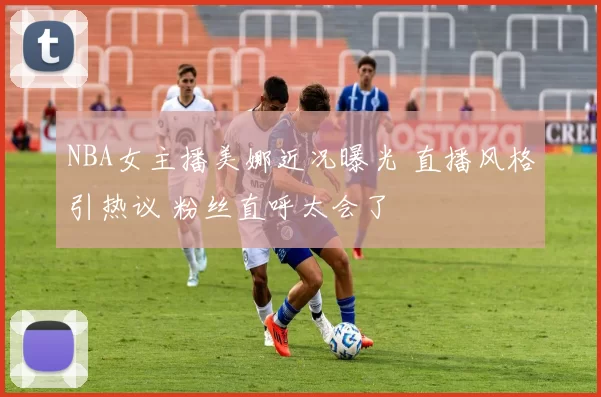 NBA女主播美娜近况曝光 直播风格引热议 粉丝直呼太会了