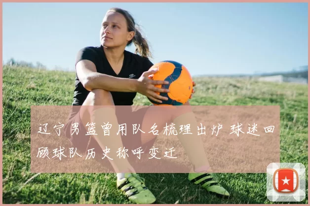 辽宁男篮曾用队名梳理出炉 球迷回顾球队历史称呼变迁