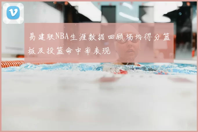 易建联NBA生涯数据回顾场均得分篮板及投篮命中率表现