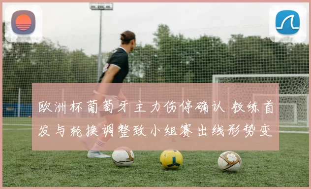 欧洲杯葡萄牙主力伤停确认 教练首发与轮换调整致小组赛出线形势变化