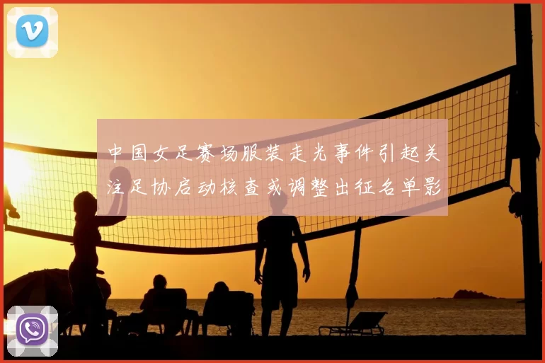 中国女足赛场服装走光事件引起关注足协启动核查或调整出征名单影响备战
