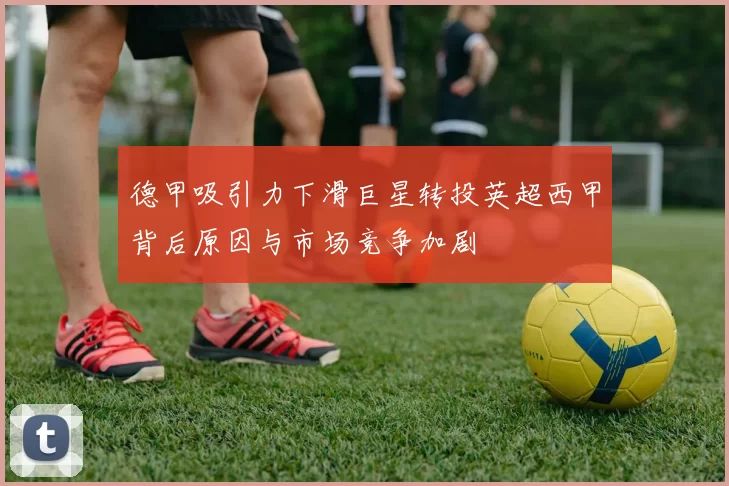 德甲吸引力下滑巨星转投英超西甲背后原因与市场竞争加剧
