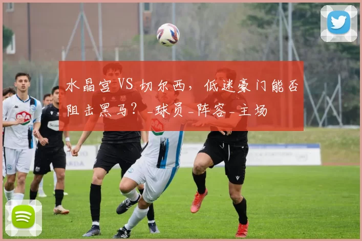 水晶宫 VS 切尔西,低迷豪门能否阻击黑马?_球员_阵容_主场