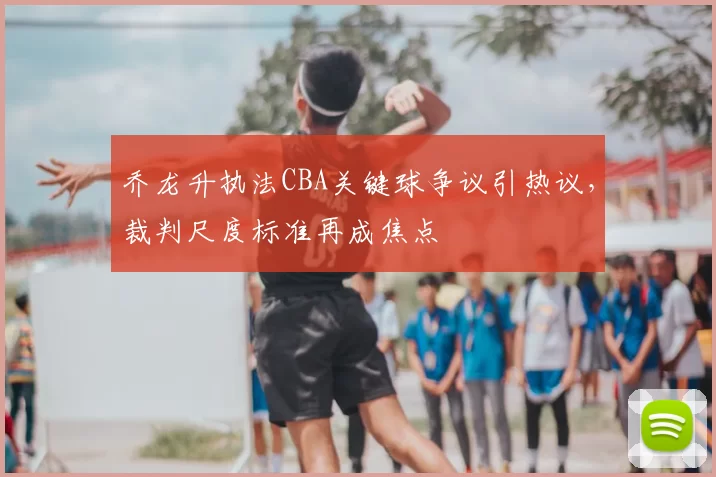 乔龙升执法CBA关键球争议引热议，裁判尺度标准再成焦点