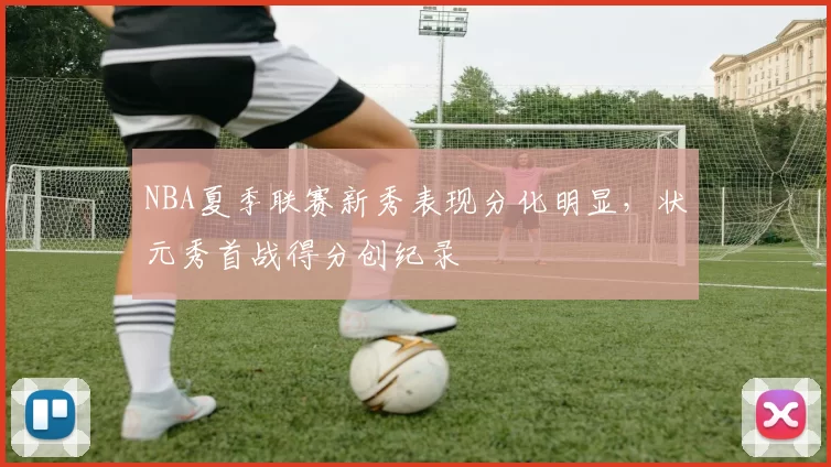 NBA夏季联赛新秀表现分化明显,状元秀首战得分创纪录