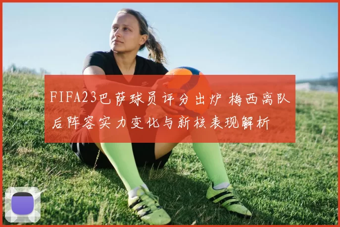 FIFA23巴萨球员评分出炉 梅西离队后阵容实力变化与新核表现解析