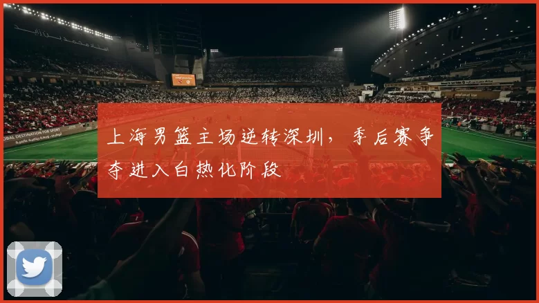 上海男篮主场逆转深圳,季后赛争夺进入白热化阶段