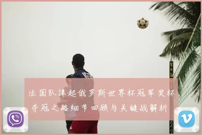 法国队捧起俄罗斯世界杯冠军奖杯 夺冠之路细节回顾与关键战解析