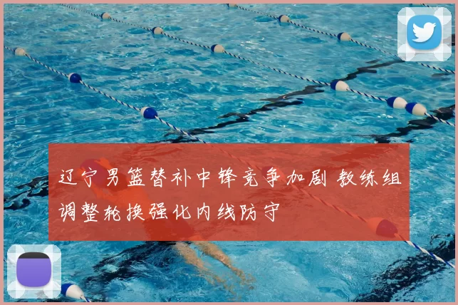 辽宁男篮替补中锋竞争加剧 教练组调整轮换强化内线防守