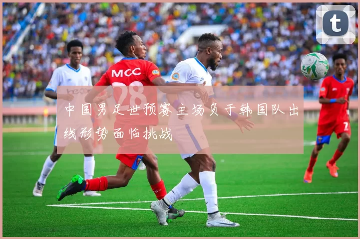 中国男足世预赛主场负于韩国队出线形势面临挑战