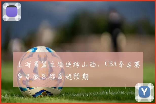 上海男篮主场逆转山西，CBA季后赛争夺激烈程度超预期