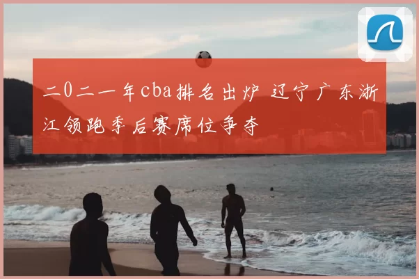 二0二一年cba排名出炉 辽宁广东浙江领跑季后赛席位争夺