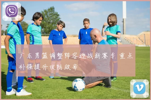 广东男篮调整阵容迎战新赛季 重点补强提升攻防效率