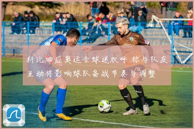 科比回应奥运会球迷欢呼 称与队友互动将影响球队备战节奏与调整