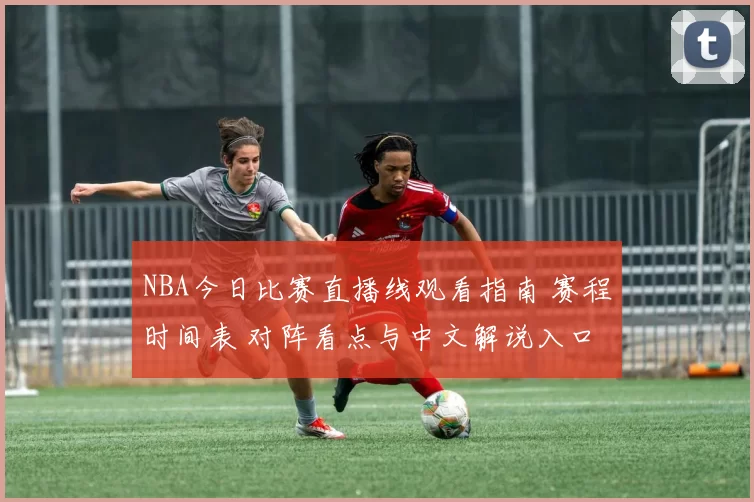 NBA今日比赛直播线观看指南 赛程时间表 对阵看点与中文解说入口
