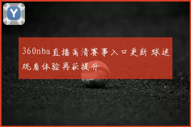 360nba直播高清赛事入口更新 球迷观看体验再获提升