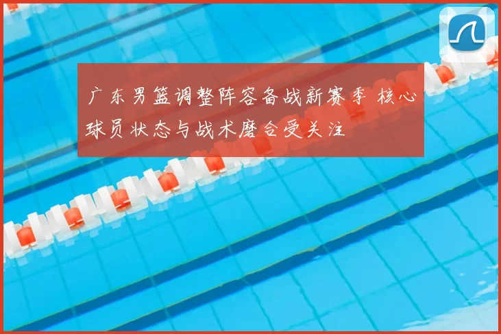 广东男篮调整阵容备战新赛季 核心球员状态与战术磨合受关注