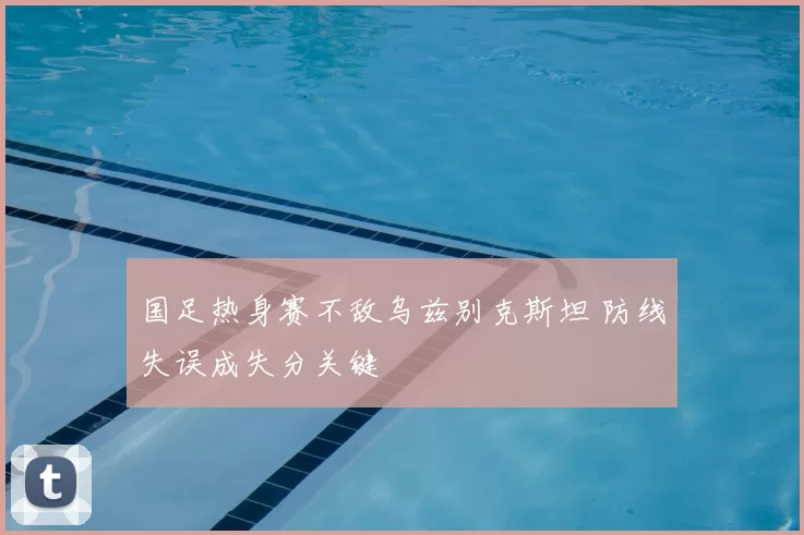 国足热身赛不敌乌兹别克斯坦 防线失误成失分关键