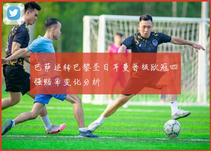 巴萨逆转巴黎圣日耳曼晋级欧冠四强赔率变化分析