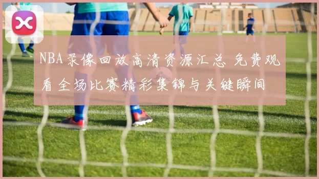 NBA录像回放高清资源汇总 免费观看全场比赛精彩集锦与关键瞬间