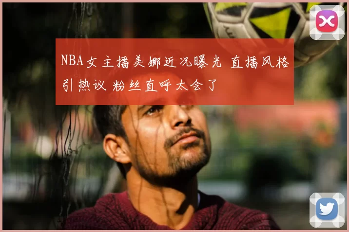 NBA女主播美娜近况曝光 直播风格引热议 粉丝直呼太会了