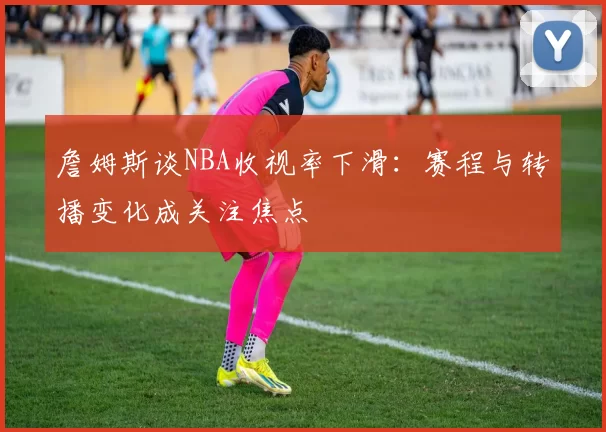 詹姆斯谈NBA收视率下滑：赛程与转播变化成关注焦点