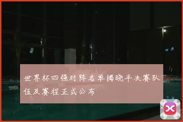 世界杯四强对阵名单揭晓半决赛队伍及赛程正式公布