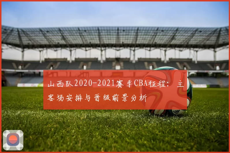 山西队2020-2021赛季CBA征程：主客场安排与晋级前景分析