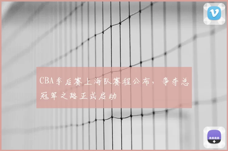 CBA季后赛上海队赛程公布，争夺总冠军之路正式启动