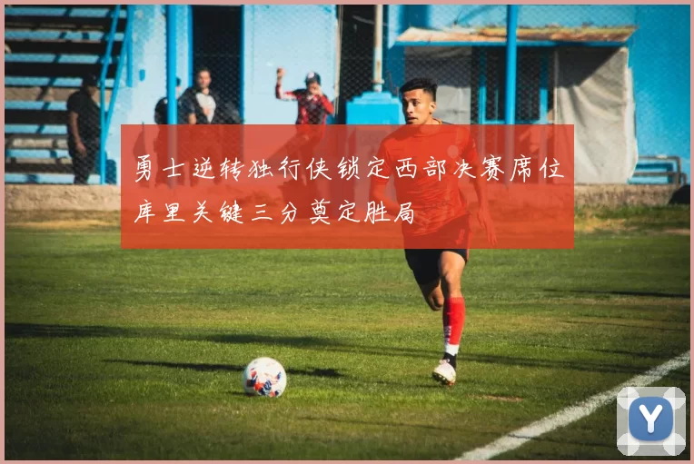 勇士逆转独行侠锁定西部决赛席位库里关键三分奠定胜局