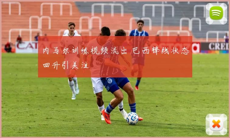 内马尔训练视频流出 巴西锋线状态回升引关注