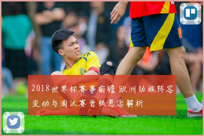 2018世界杯赛事前瞻 欧洲劲旅阵容变动与淘汰赛晋级悬念解析