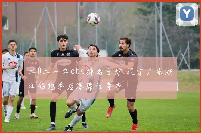 二0二一年cba排名出炉 辽宁广东浙江领跑季后赛席位争夺