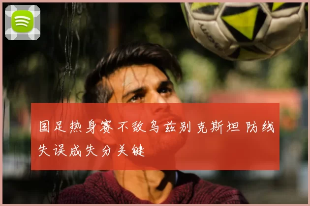 国足热身赛不敌乌兹别克斯坦 防线失误成失分关键