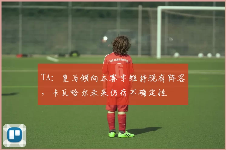 TA：皇马倾向本赛季维持现有阵容，卡瓦哈尔未来仍存不确定性