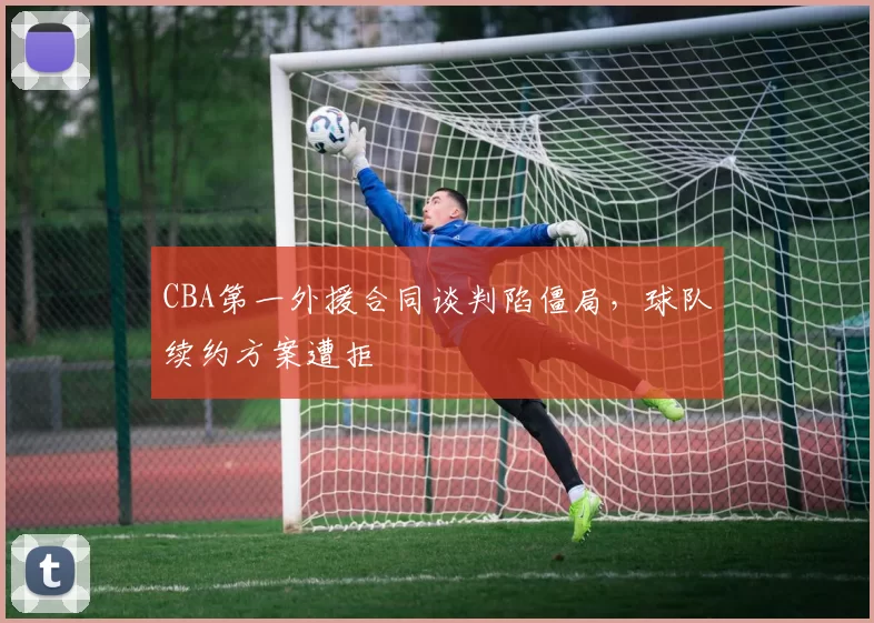 CBA第一外援合同谈判陷僵局，球队续约方案遭拒