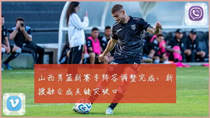 山西男篮新赛季阵容调整完成，新援融合成关键突破口