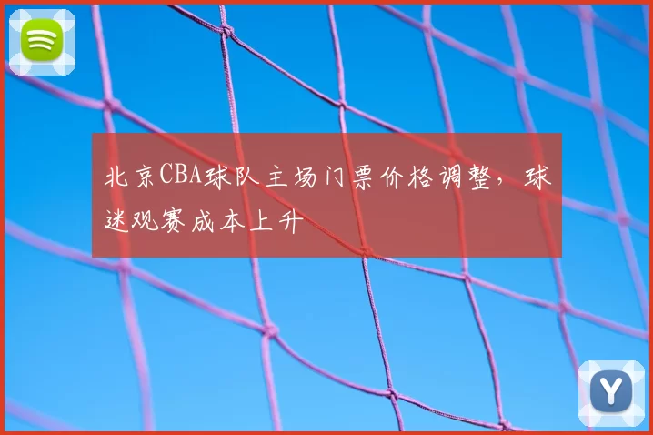 北京CBA球队主场门票价格调整，球迷观赛成本上升