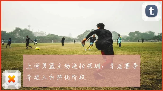 上海男篮主场逆转深圳，季后赛争夺进入白热化阶段